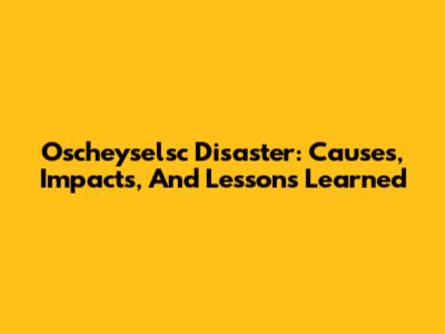 Oscheyselsc Disaster: Causes, Impacts, And Lessons Learned