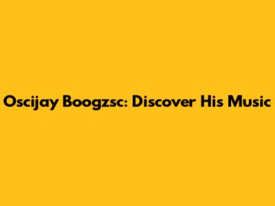 Oscijay Boogzsc: Discover His Music