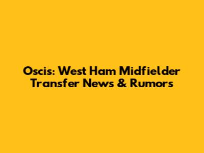 Oscis: West Ham Midfielder Transfer News & Rumors