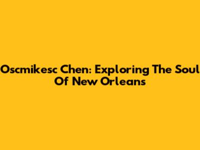Oscmikesc Chen: Exploring The Soul Of New Orleans