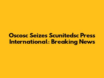 Oscosc Seizes Scunitedsc Press International: Breaking News