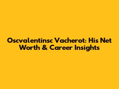 Oscvalentinsc Vacherot: His Net Worth & Career Insights