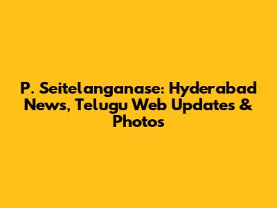 P. Seitelanganase: Hyderabad News, Telugu Web Updates & Photos