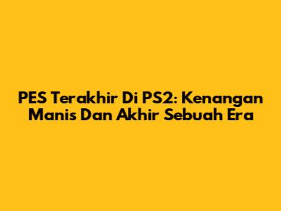 PES Terakhir Di PS2: Kenangan Manis Dan Akhir Sebuah Era