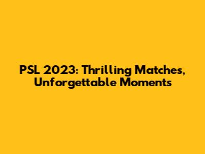 PSL 2023: Thrilling Matches, Unforgettable Moments