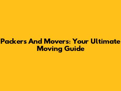 Packers And Movers: Your Ultimate Moving Guide
