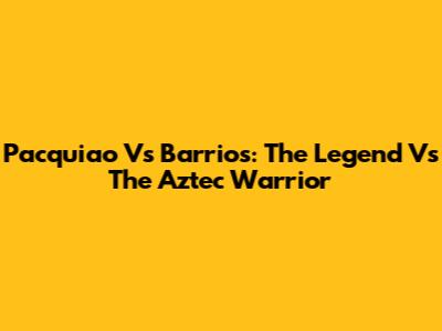 Pacquiao Vs Barrios: The Legend Vs The Aztec Warrior