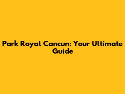 Park Royal Cancun: Your Ultimate Guide