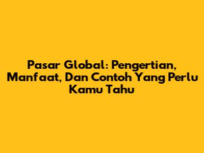Pasar Global: Pengertian, Manfaat, Dan Contoh Yang Perlu Kamu Tahu