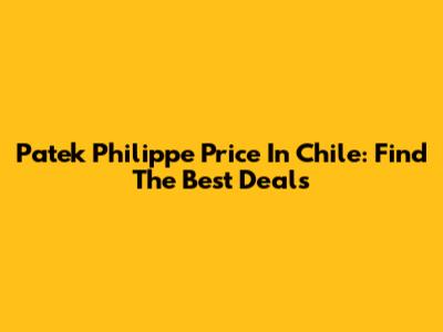 Patek Philippe Price In Chile: Find The Best Deals