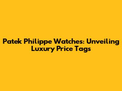 Patek Philippe Watches: Unveiling Luxury Price Tags