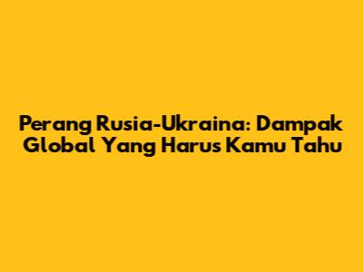 Perang Rusia-Ukraina: Dampak Global Yang Harus Kamu Tahu