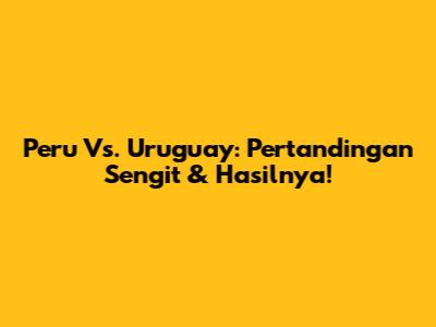 Peru Vs. Uruguay: Pertandingan Sengit & Hasilnya!