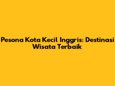 Pesona Kota Kecil Inggris: Destinasi Wisata Terbaik