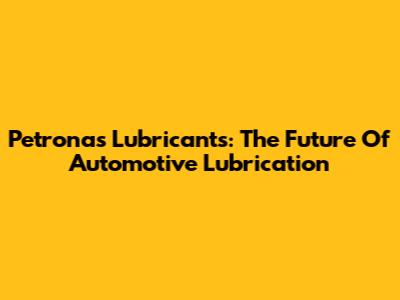 Petronas Lubricants: The Future Of Automotive Lubrication