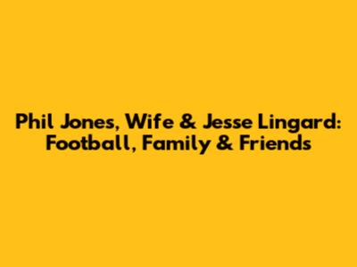 Phil Jones, Wife & Jesse Lingard: Football, Family & Friends