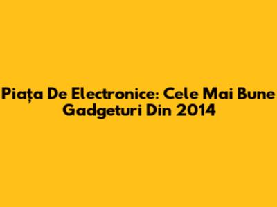 Piața De Electronice: Cele Mai Bune Gadgeturi Din 2014