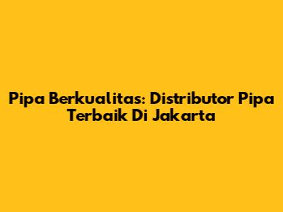 Pipa Berkualitas: Distributor Pipa Terbaik Di Jakarta