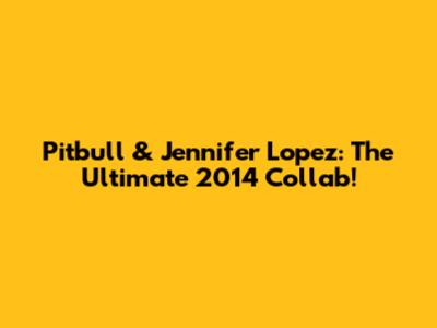 Pitbull & Jennifer Lopez: The Ultimate 2014 Collab!