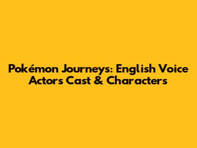 Pokémon Journeys: English Voice Actors Cast & Characters