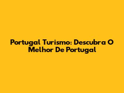 Portugal Turismo: Descubra O Melhor De Portugal