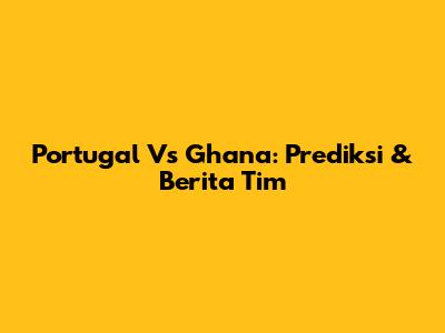 Portugal Vs Ghana: Prediksi & Berita Tim