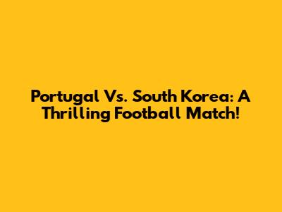 Portugal Vs. South Korea: A Thrilling Football Match!