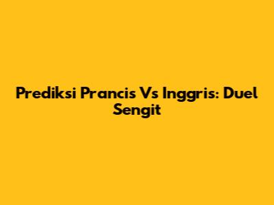 Prediksi Prancis Vs Inggris: Duel Sengit
