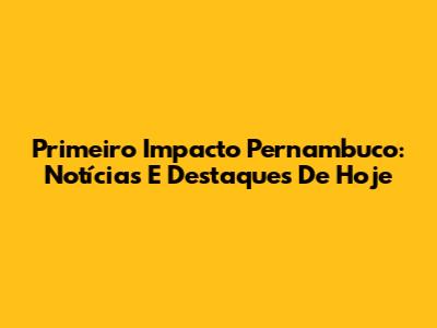 Primeiro Impacto Pernambuco: Notícias E Destaques De Hoje