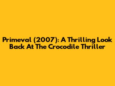 Primeval (2007): A Thrilling Look Back At The Crocodile Thriller