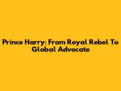 Prince Harry: From Royal Rebel To Global Advocate