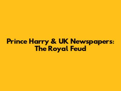 Prince Harry & UK Newspapers: The Royal Feud