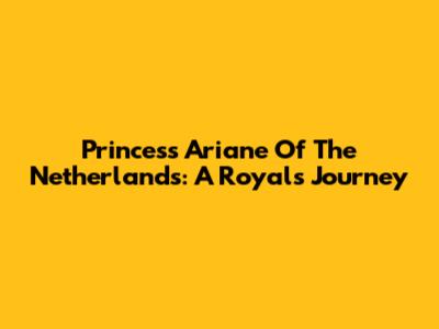 Princess Ariane Of The Netherlands: A Royal's Journey