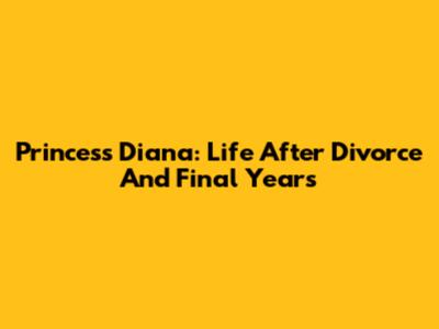 Princess Diana: Life After Divorce And Final Years