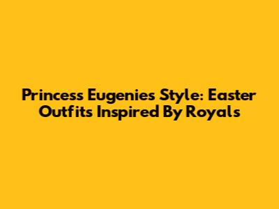 Princess Eugenie's Style: Easter Outfits Inspired By Royals