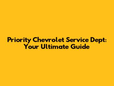 Priority Chevrolet Service Dept: Your Ultimate Guide