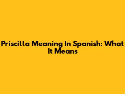 Priscilla Meaning In Spanish: What It Means