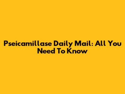 Pseicamillase Daily Mail: All You Need To Know