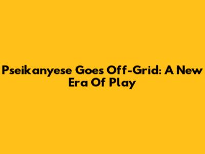 Pseikanyese Goes Off-Grid: A New Era Of Play