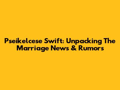 Pseikelcese Swift: Unpacking The Marriage News & Rumors