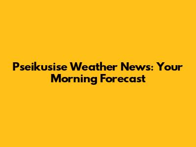 Pseikusise Weather News: Your Morning Forecast
