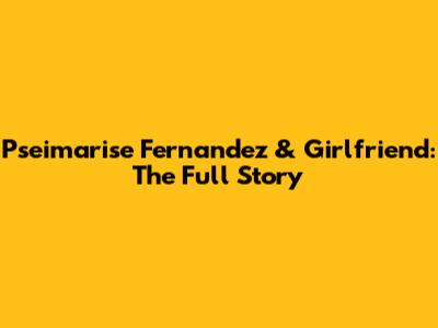 Pseimarise Fernandez & Girlfriend: The Full Story
