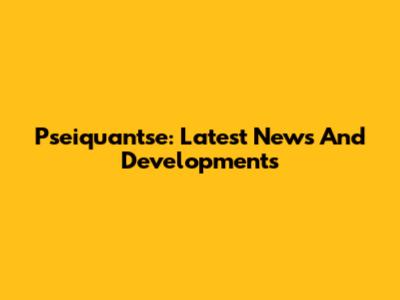 Pseiquantse: Latest News And Developments