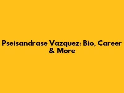 Pseisandrase Vazquez: Bio, Career & More