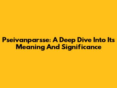Pseivanparsse: A Deep Dive Into Its Meaning And Significance