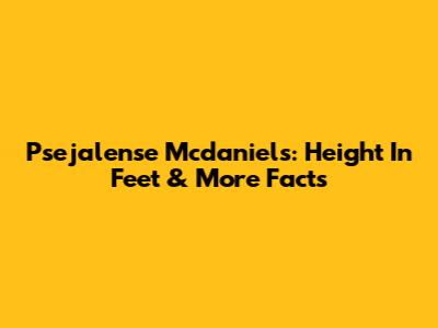 Psejalense Mcdaniels: Height In Feet & More Facts