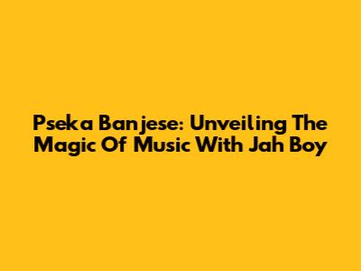 Pseka Banjese: Unveiling The Magic Of Music With Jah Boy