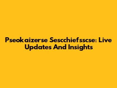 Pseokaizerse Sescchiefsscse: Live Updates And Insights