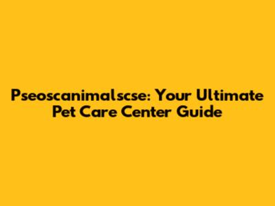 Pseoscanimalscse: Your Ultimate Pet Care Center Guide