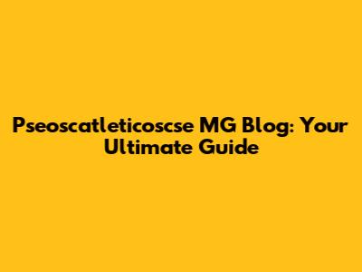Pseoscatleticoscse MG Blog: Your Ultimate Guide
